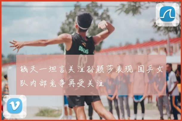 钱天一坦言关注孙颖莎表现 国乒女队内部竞争再受关注