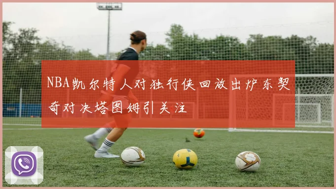 NBA凯尔特人对独行侠回放出炉东契奇对决塔图姆引关注