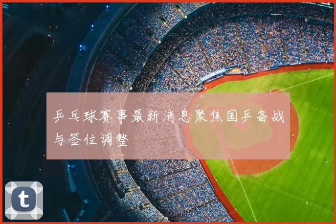 乒乓球赛事最新消息聚焦国乒备战与签位调整