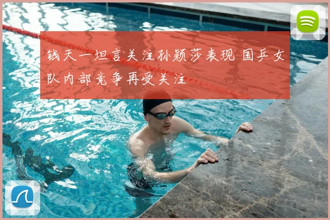 钱天一坦言关注孙颖莎表现 国乒女队内部竞争再受关注