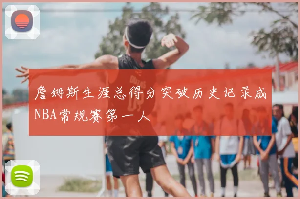 詹姆斯生涯总得分突破历史记录成NBA常规赛第一人