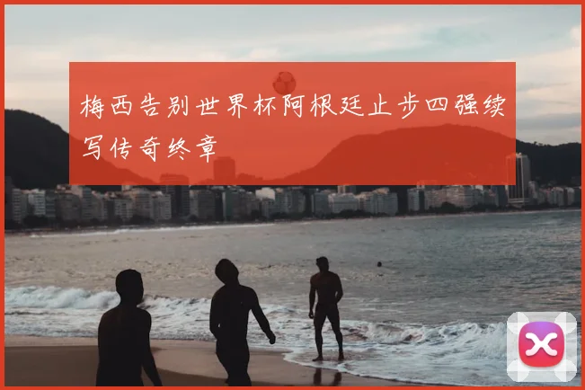 梅西告别世界杯阿根廷止步四强续写传奇终章