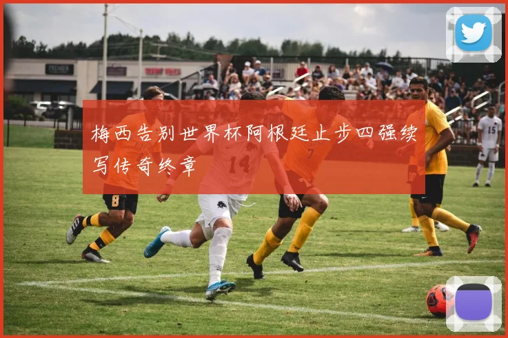 梅西告别世界杯阿根廷止步四强续写传奇终章