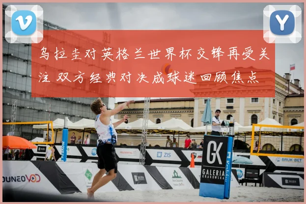 乌拉圭对英格兰世界杯交锋再受关注 双方经典对决成球迷回顾焦点