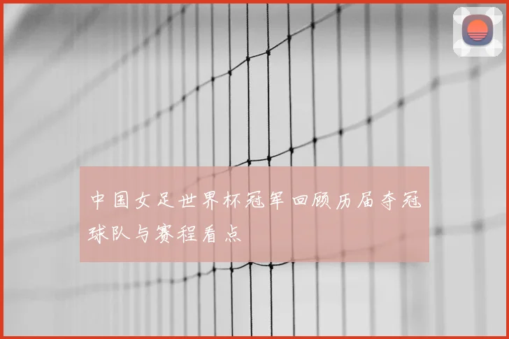 中国女足世界杯冠军回顾历届夺冠球队与赛程看点