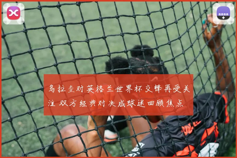 乌拉圭对英格兰世界杯交锋再受关注 双方经典对决成球迷回顾焦点