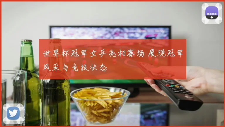 世界杯冠军女乒亮相赛场 展现冠军风采与竞技状态