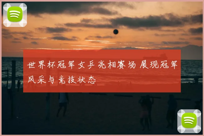 世界杯冠军女乒亮相赛场 展现冠军风采与竞技状态
